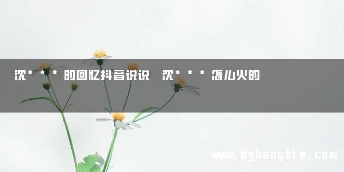 沈***的回忆抖音说说 沈***怎么火的